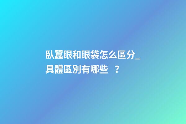 臥蠶眼和眼袋怎么區分_具體區別有哪些？